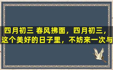 四月初三 春风拂面，四月初三，这个美好的日子里，不妨来一次与大自然的亲密接触，感受春天里的盎然生机与无限希望。